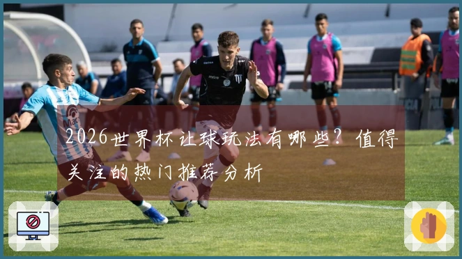 2026世界杯让球玩法有哪些？值得关注的热门推荐分析